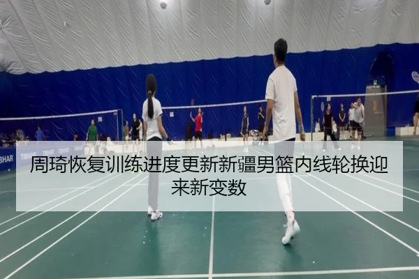 周琦恢复训练进度更新新疆男篮内线轮换迎来新变数
