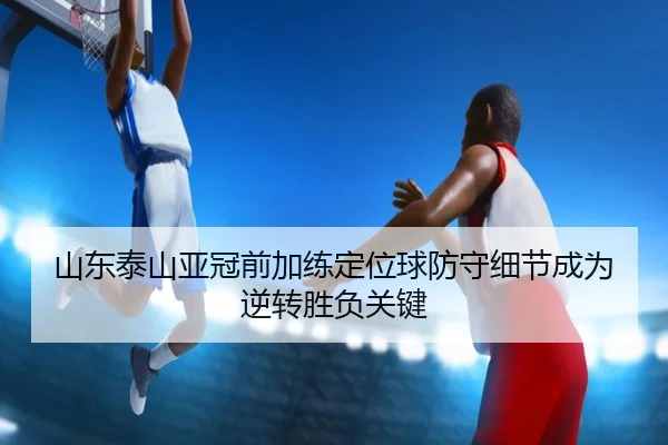 山东泰山亚冠前加练定位球防守细节成为逆转胜负关键