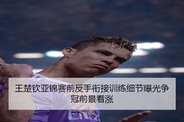 王楚钦亚锦赛前反手衔接训练细节曝光争冠前景看涨