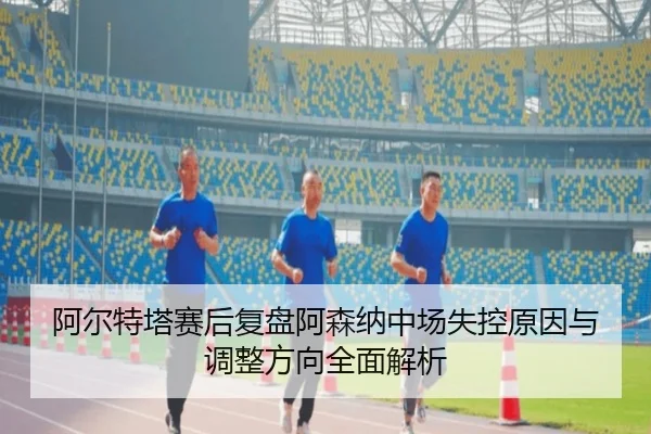 阿尔特塔赛后复盘阿森纳中场失控原因与调整方向全面解析